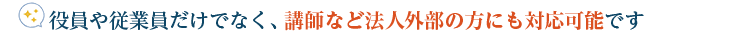 役員や従業員だけでなく、講師など法人外部の方にも対応可能です